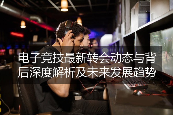 电子竞技最新转会动态与背后深度解析及未来发展趋势