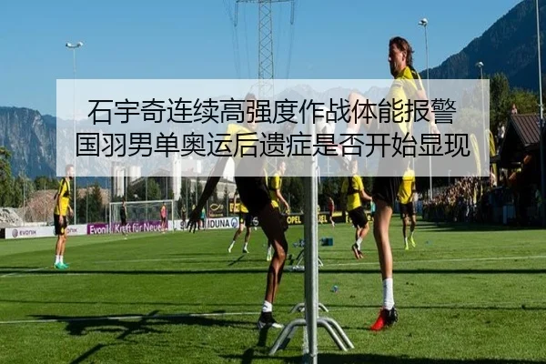 石宇奇连续高强度作战体能报警 国羽男单奥运后遗症是否开始显现