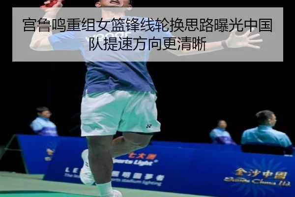 宫鲁鸣重组女篮锋线轮换思路曝光中国队提速方向更清晰